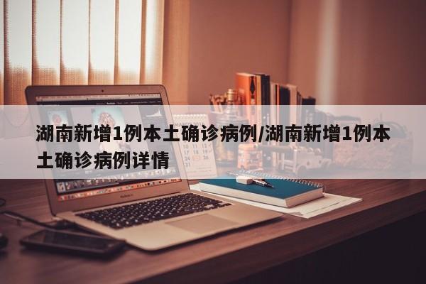 湖南新增1例本土确诊病例/湖南新增1例本土确诊病例详情
