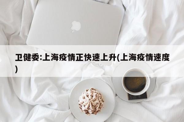 卫健委:上海疫情正快速上升(上海疫情速度)