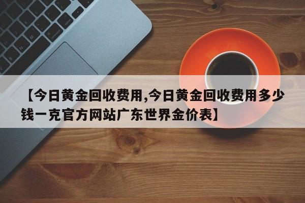 【今日黄金回收费用,今日黄金回收费用多少钱一克官方网站广东世界金价表】