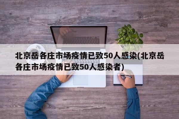 北京岳各庄市场疫情已致50人感染(北京岳各庄市场疫情已致50人感染者)