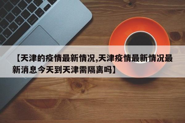 【天津的疫情最新情况,天津疫情最新情况最新消息今天到天津需隔离吗】