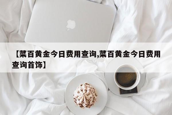 【菜百黄金今日费用查询,菜百黄金今日费用查询首饰】