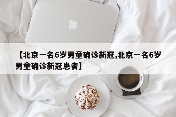 【北京一名6岁男童确诊新冠,北京一名6岁男童确诊新冠患者】