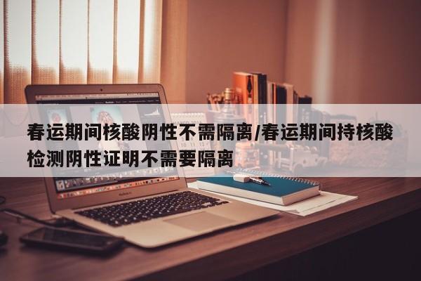春运期间核酸阴性不需隔离/春运期间持核酸检测阴性证明不需要隔离