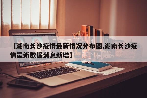【湖南长沙疫情最新情况分布图,湖南长沙疫情最新数据消息新增】