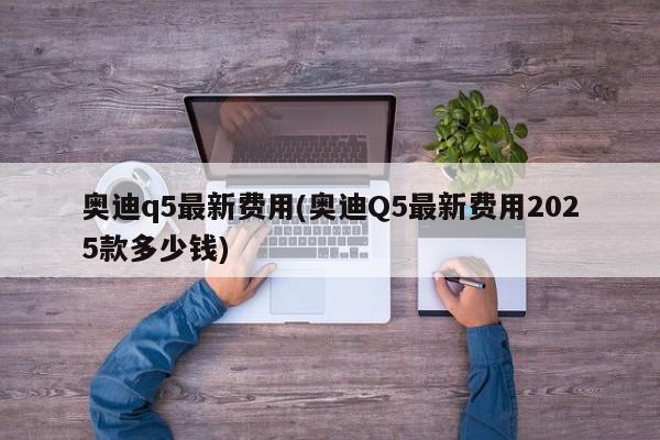 奥迪q5最新费用(奥迪Q5最新费用2025款多少钱)