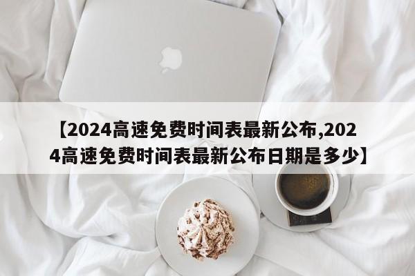 【2024高速免费时间表最新公布,2024高速免费时间表最新公布日期是多少】