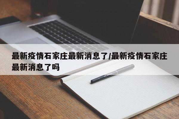 最新疫情石家庄最新消息了/最新疫情石家庄最新消息了吗