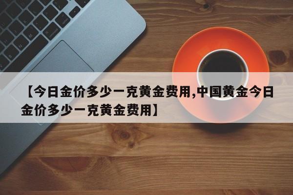 【今日金价多少一克黄金费用,中国黄金今日金价多少一克黄金费用】