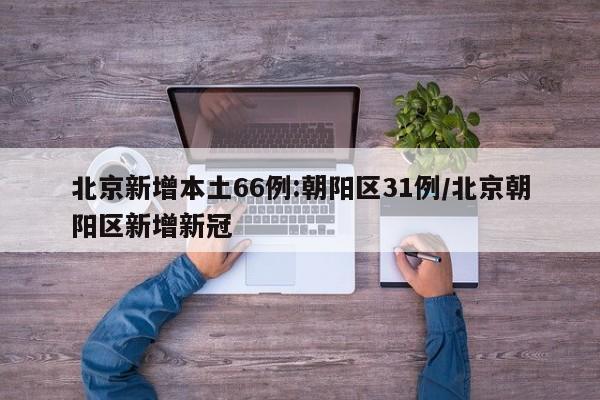 北京新增本土66例:朝阳区31例/北京朝阳区新增新冠