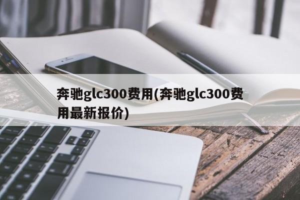 奔驰glc300费用(奔驰glc300费用最新报价)