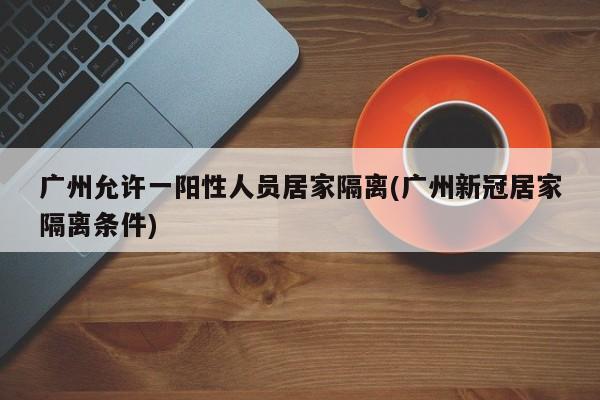 广州允许一阳性人员居家隔离(广州新冠居家隔离条件)