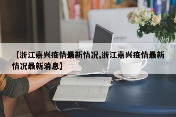 【浙江嘉兴疫情最新情况,浙江嘉兴疫情最新情况最新消息】