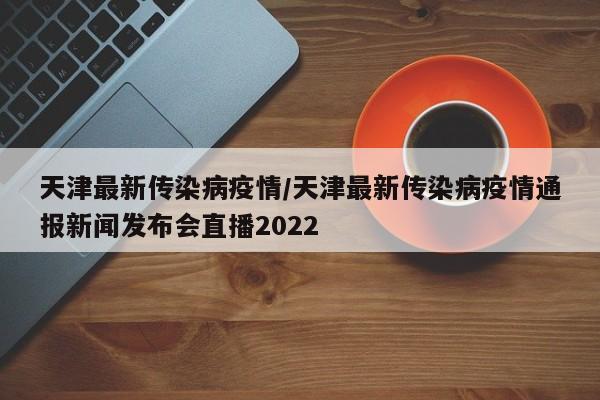 天津最新传染病疫情/天津最新传染病疫情通报新闻发布会直播2022