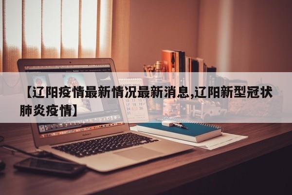 【辽阳疫情最新情况最新消息,辽阳新型冠状肺炎疫情】