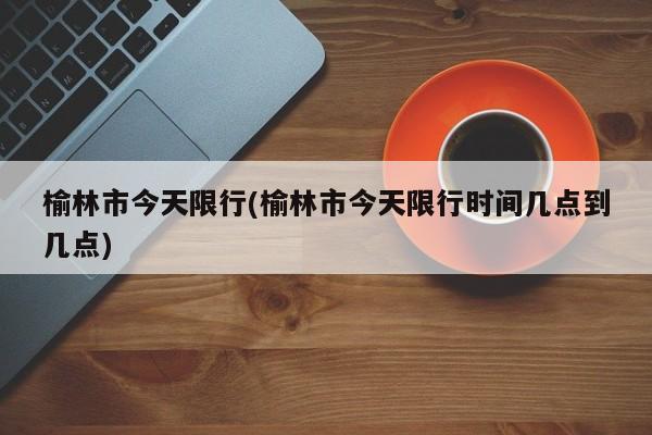榆林市今天限行(榆林市今天限行时间几点到几点)