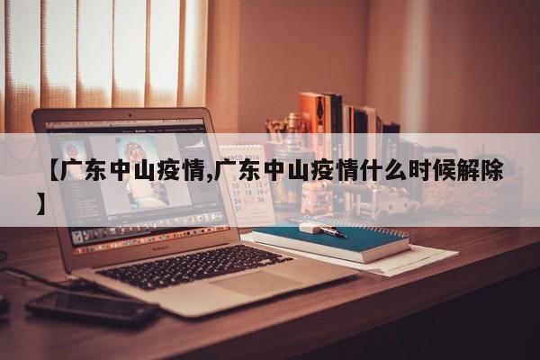 【广东中山疫情,广东中山疫情什么时候解除】
