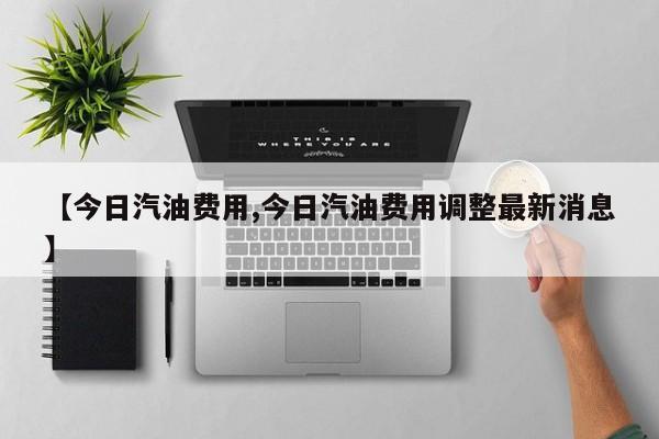 【今日汽油费用,今日汽油费用调整最新消息】