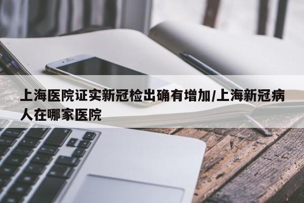 上海医院证实新冠检出确有增加/上海新冠病人在哪家医院