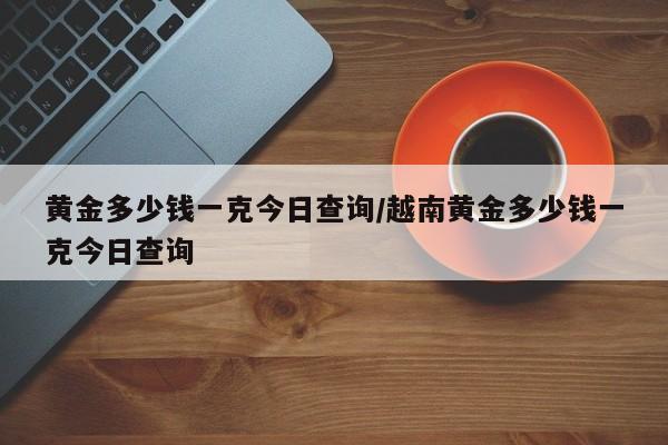 黄金多少钱一克今日查询/越南黄金多少钱一克今日查询