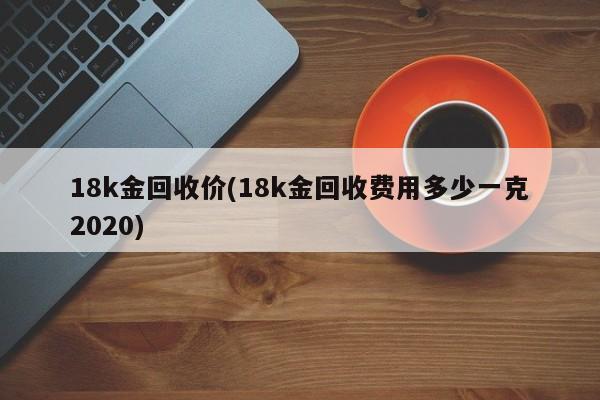 18k金回收价(18k金回收费用多少一克2020)