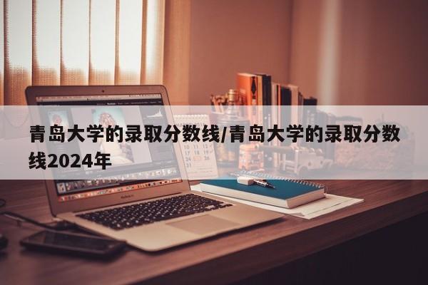 青岛大学的录取分数线/青岛大学的录取分数线2024年