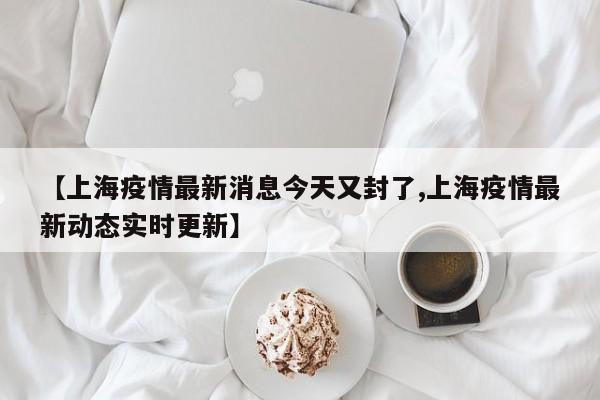【上海疫情最新消息今天又封了,上海疫情最新动态实时更新】