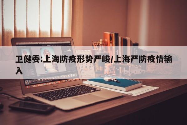 卫健委:上海防疫形势严峻/上海严防疫情输入