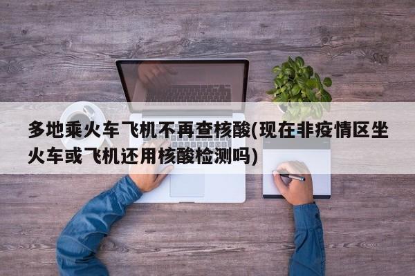 多地乘火车飞机不再查核酸(现在非疫情区坐火车或飞机还用核酸检测吗)