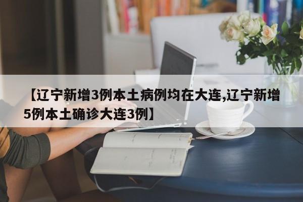 【辽宁新增3例本土病例均在大连,辽宁新增5例本土确诊大连3例】