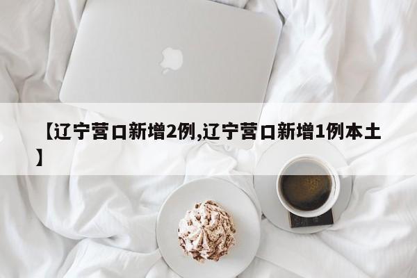【辽宁营口新增2例,辽宁营口新增1例本土】