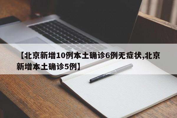 【北京新增10例本土确诊6例无症状,北京新增本土确诊5例】