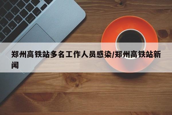 郑州高铁站多名工作人员感染/郑州高铁站新闻