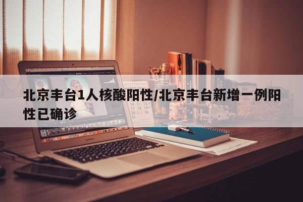 北京丰台1人核酸阳性/北京丰台新增一例阳性已确诊