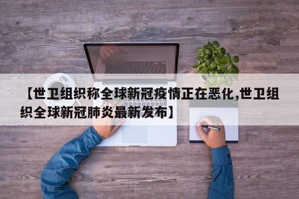 【世卫组织称全球新冠疫情正在恶化,世卫组织全球新冠肺炎最新发布】