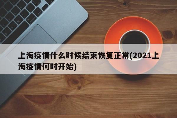 上海疫情什么时候结束恢复正常(2021上海疫情何时开始)