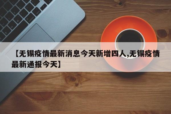 【无锡疫情最新消息今天新增四人,无锡疫情最新通报今天】