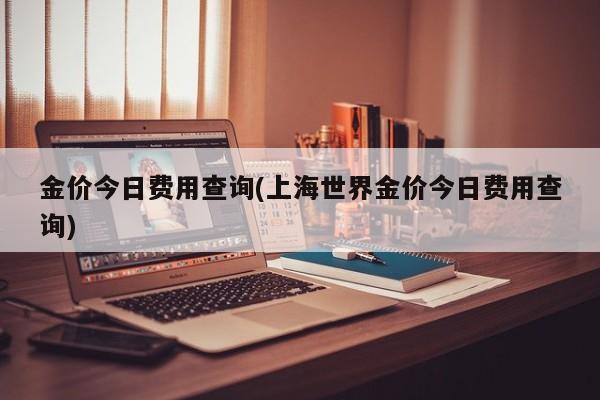 金价今日费用查询(上海世界金价今日费用查询)