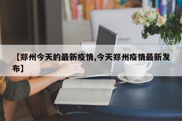 【郑州今天的最新疫情,今天郑州疫情最新发布】