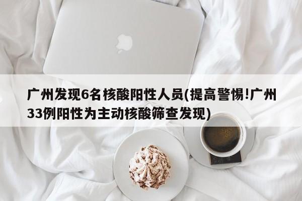 广州发现6名核酸阳性人员(提高警惕!广州33例阳性为主动核酸筛查发现)
