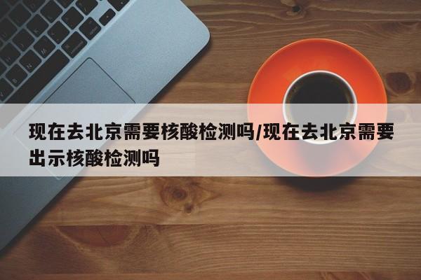 现在去北京需要核酸检测吗/现在去北京需要出示核酸检测吗