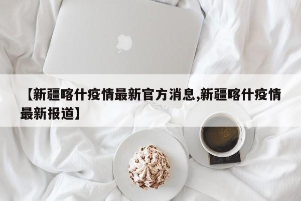 【新疆喀什疫情最新官方消息,新疆喀什疫情最新报道】
