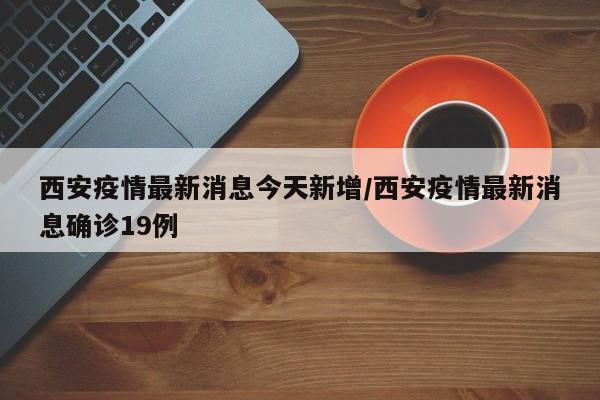西安疫情最新消息今天新增/西安疫情最新消息确诊19例