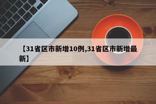 【31省区市新增10例,31省区市新增最新】