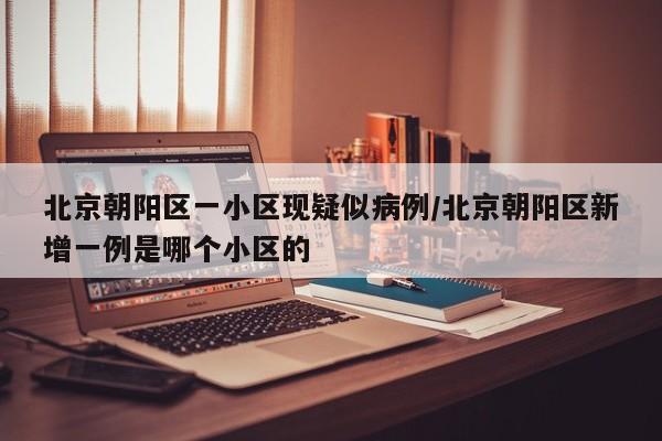 北京朝阳区一小区现疑似病例/北京朝阳区新增一例是哪个小区的