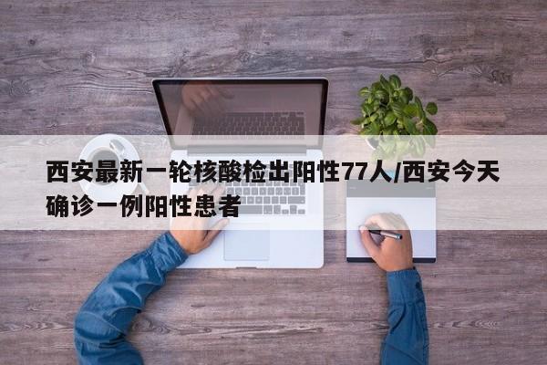 西安最新一轮核酸检出阳性77人/西安今天确诊一例阳性患者