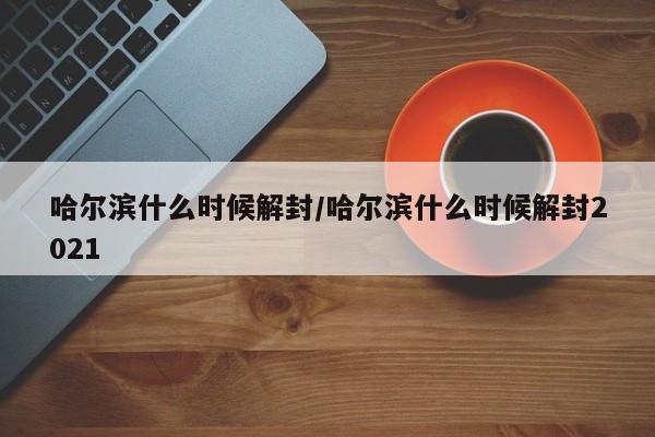 哈尔滨什么时候解封/哈尔滨什么时候解封2021