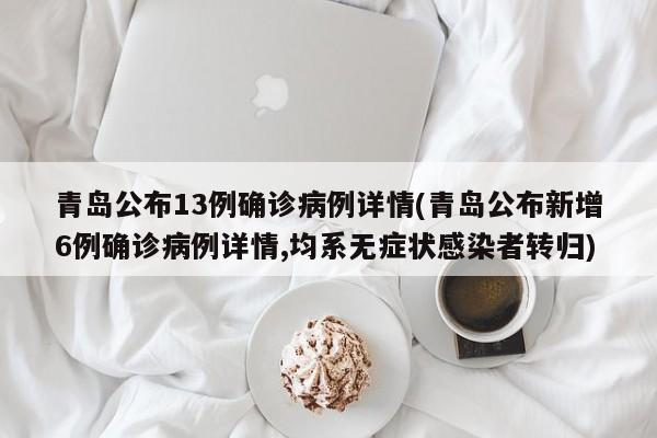 青岛公布13例确诊病例详情(青岛公布新增6例确诊病例详情,均系无症状感染者转归)