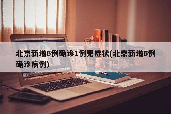 北京新增6例确诊1例无症状(北京新增6例确诊病例)