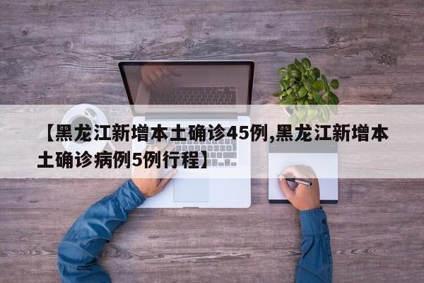【黑龙江新增本土确诊45例,黑龙江新增本土确诊病例5例行程】